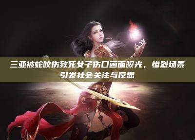 三亚被蛇咬伤致死女子伤口画面曝光,惨烈场景引发社会关注与反思
