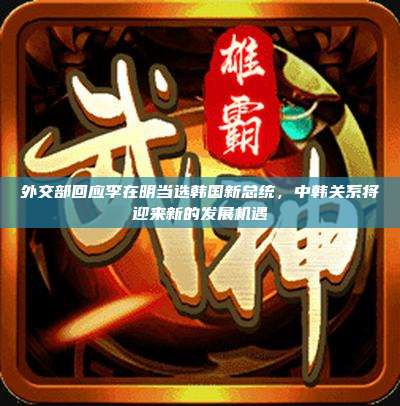外交部回应李在明当选韩国新总统,中韩关系将迎来新的发展机遇