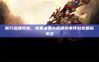 俄方迅速反应,克里米亚大桥遇袭事件引发国际关注