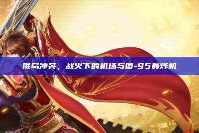 俄乌冲突，战火下的机场与图-95轰炸机