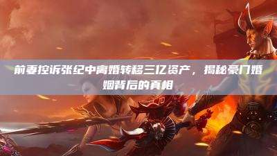 前妻控诉张纪中离婚转移三亿资产，揭秘豪门婚姻背后的真相