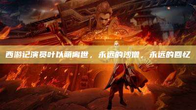 西游记演员叶以萌离世,永远的沙僧,永远的回忆