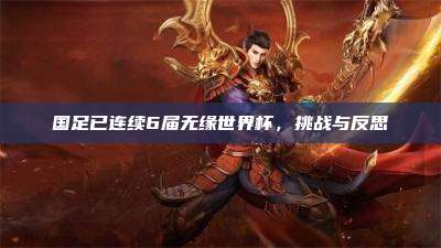 国足已连续6届无缘世界杯，挑战与反思