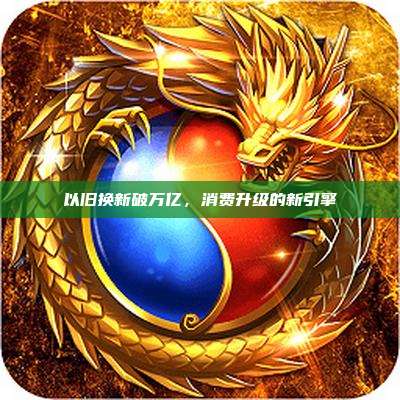 以旧换新破万亿,消费升级的新引擎
