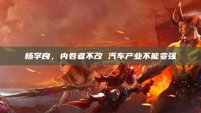 杨学良,内卷者不改 汽车产业不能变强