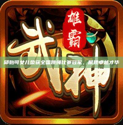 邱贻可女儿荣获全国跳绳比赛冠军,展现卓越才华