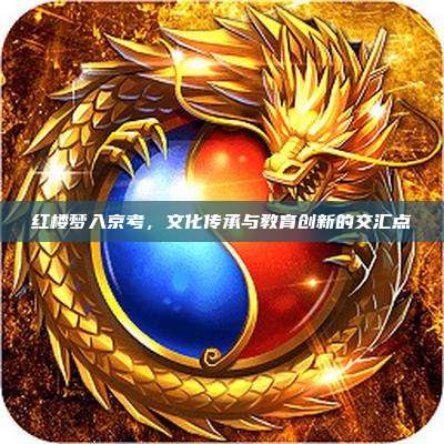红楼梦入京考，文化传承与教育创新的交汇点