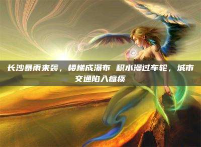 长沙暴雨来袭,楼梯成瀑布 积水漫过车轮,城市交通陷入瘫痪