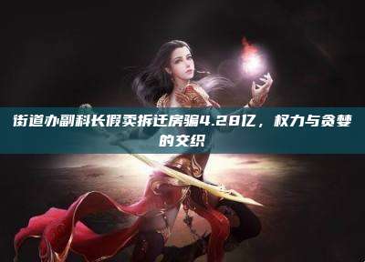 街道办副科长假卖拆迁房骗4.28亿，权力与贪婪的交织
