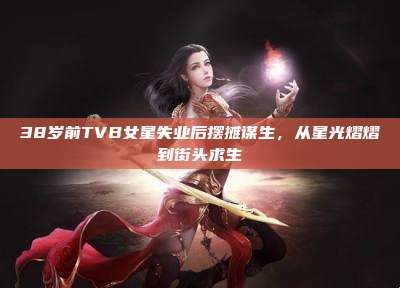 38岁前TVB女星失业后摆摊谋生,从星光熠熠到街头求生