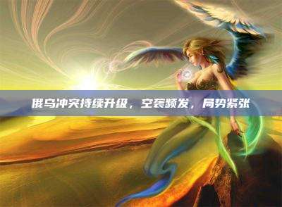 俄乌冲突持续升级,空袭频发,局势紧张