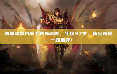 谢霆锋替身车手意外离世，年仅37岁，粉丝哀悼，一路走好！