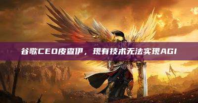谷歌CEO皮查伊,现有技术无法实现AGI