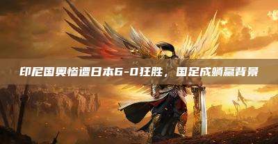印尼国奥惨遭日本6-0狂胜,国足成躺赢背景