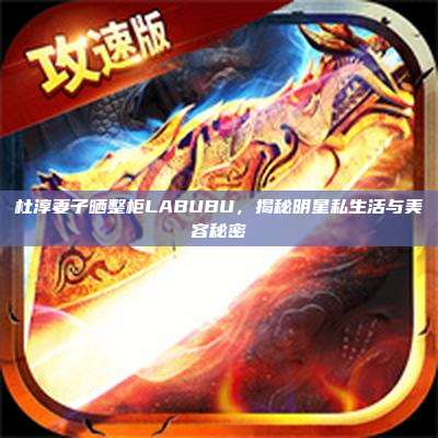杜淳妻子晒整柜LABUBU,揭秘明星私生活与美容秘密