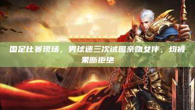 国足比赛现场,男球迷三次试图亲吻女伴,均被果断拒绝