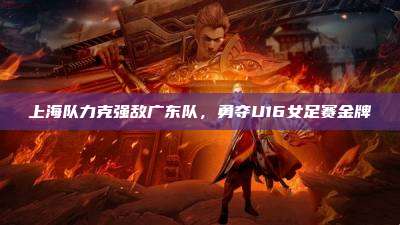 上海队力克强敌广东队,勇夺U16女足赛金牌