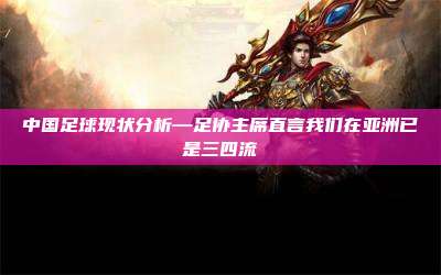 中国足球现状分析—足协主席直言我们在亚洲已是三四流