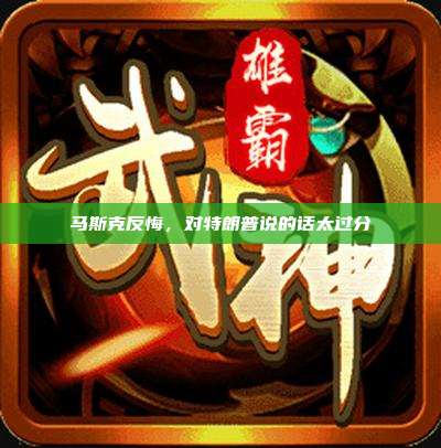 马斯克反悔,对特朗普说的话太过分
