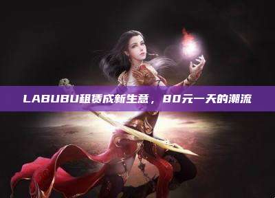 LABUBU租赁成新生意,80元一天的潮流