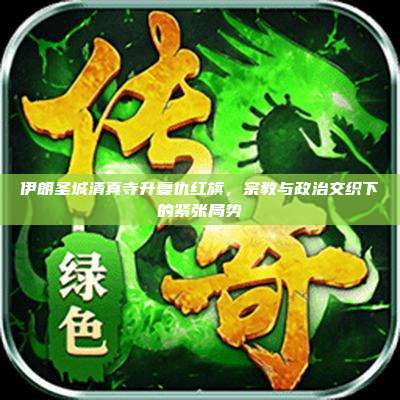 伊朗圣城清真寺升复仇红旗,宗教与政治交织下的紧张局势