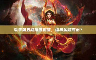 歌手第五期排名揭晓,谁将脱颖而出?