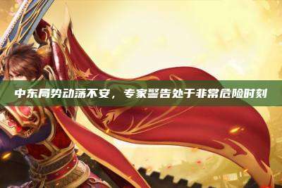 中东局势动荡不安，专家警告处于非常危险时刻