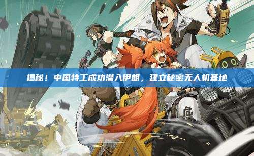 揭秘！中国特工成功潜入伊朗，建立秘密无人机基地