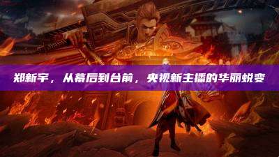 郑新宇,从幕后到台前,央视新主播的华丽蜕变