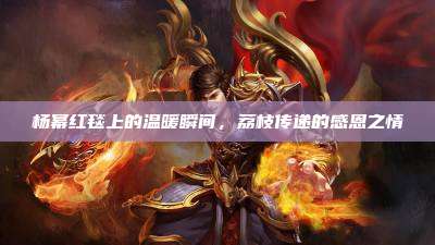 杨幂红毯上的温暖瞬间，荔枝传递的感恩之情