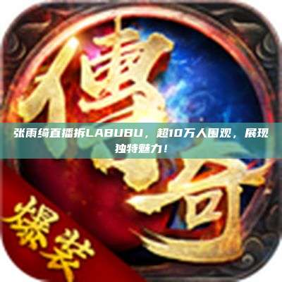 张雨绮直播拆LABUBU,超10万人围观,展现独特魅力!