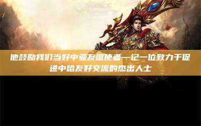 他鼓励我们当好中亚友谊使者—记一位致力于促进中哈友好交流的杰出人士
