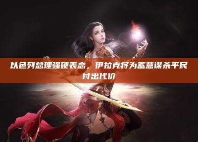 以色列总理强硬表态,伊拉克将为蓄意谋杀平民付出代价