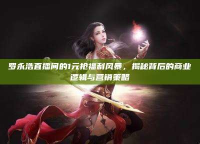 罗永浩直播间的1元抢福利风暴,揭秘背后的商业逻辑与营销策略