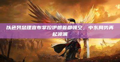 以色列总理宣布掌控伊朗首都领空,中东局势再起波澜