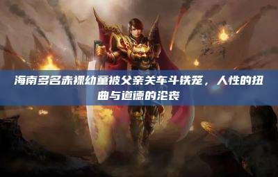 海南多名赤裸幼童被父亲关车斗铁笼,人性的扭曲与道德的沦丧