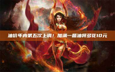 油价年内第五次上调!加满一箱油将多花10元