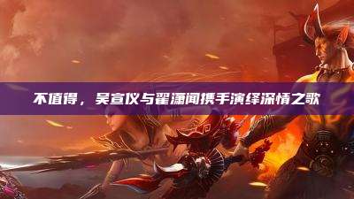 不值得，吴宣仪与翟潇闻携手演绎深情之歌