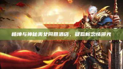杨坤与神秘美女同回酒店,疑似新恋情曝光
