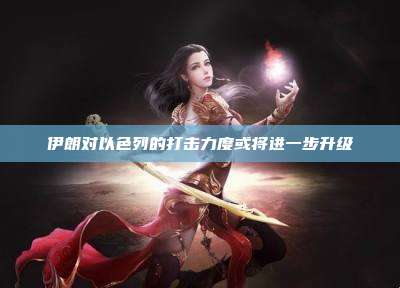 伊朗对以色列的打击力度或将进一步升级