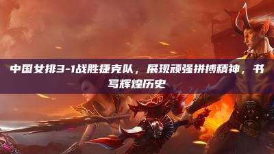 中国女排3-1战胜捷克队,展现顽强拼搏精神,书写辉煌历史