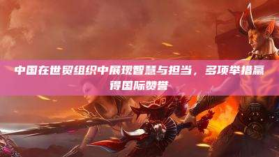 中国在世贸组织中展现智慧与担当,多项举措赢得国际赞誉