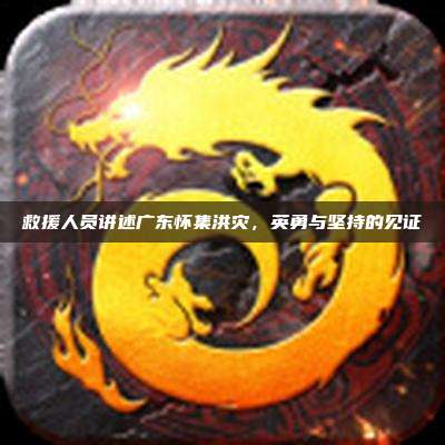 救援人员讲述广东怀集洪灾,英勇与坚持的见证