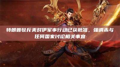 特朗普驳斥美对伊军事行动已获批准,强调未与任何国家讨论相关事宜