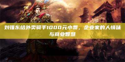 刘强东给外卖骑手1000元小费,企业家的人情味与商业智慧