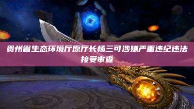 贵州省生态环境厅原厅长杨三可涉嫌严重违纪违法接受审查