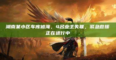 湖南某小区车库被淹,4名业主失联,紧急救援正在进行中