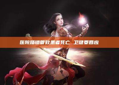 医院插错管致患者死亡 卫健委回应