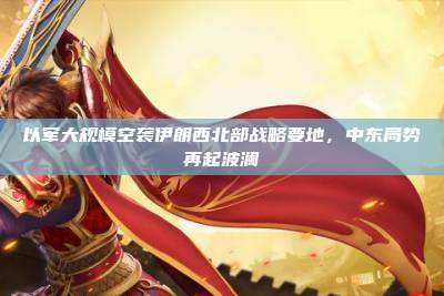 以军大规模空袭伊朗西北部战略要地,中东局势再起波澜