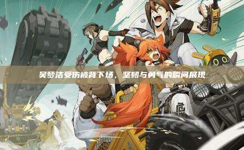 吴梦洁受伤被背下场,坚韧与勇气的瞬间展现
